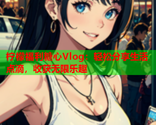 柠檬福利糖心Vlog：轻松分享生活点滴，收获无限乐趣