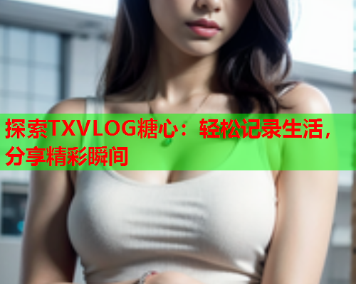 探索TXVLOG糖心：轻松记录生活，分享精彩瞬间  第1张
