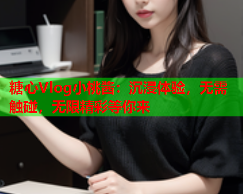 糖心Vlog小桃酱：沉浸体验，无需触碰，无限精彩等你来