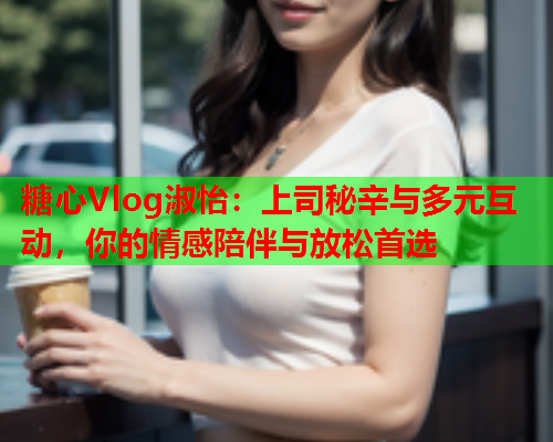 糖心Vlog淑怡：上司秘辛与多元互动，你的情感陪伴与放松首选