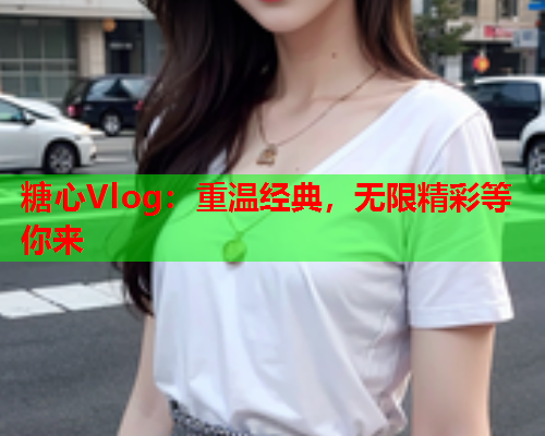 糖心Vlog：重温经典，无限精彩等你来  第2张