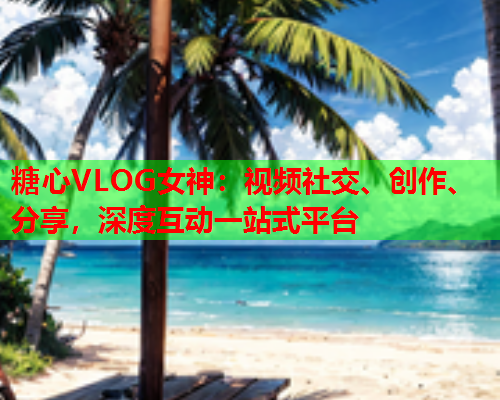 糖心VLOG女神：视频社交、创作、分享，深度互动一站式平台